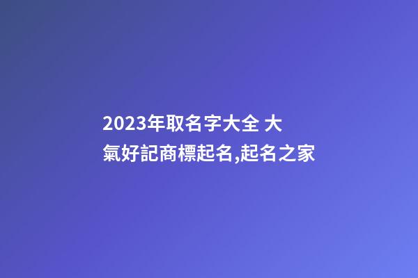 2023年取名字大全 大氣好記商標起名,起名之家-第1張-商標起名-玄機派